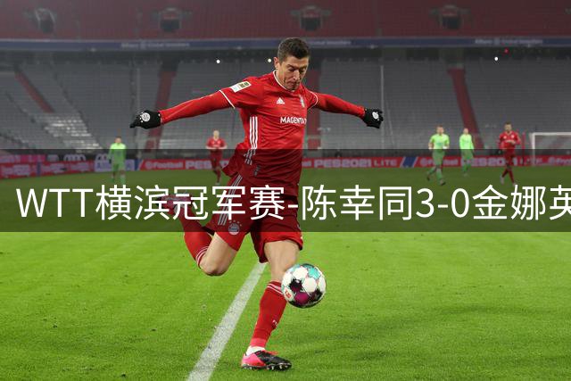 WTT横滨冠军赛-陈幸同3-0金娜英晋级8强 朱雨玲3-1过关